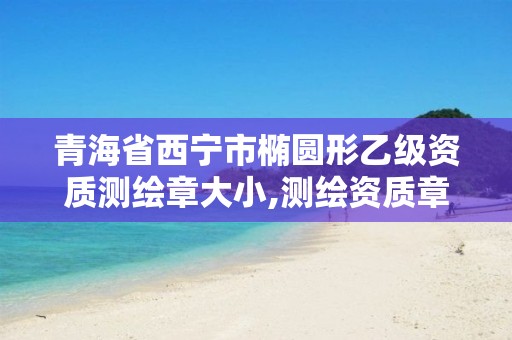 青海省西宁市椭圆形乙级资质测绘章大小,测绘资质章样式。