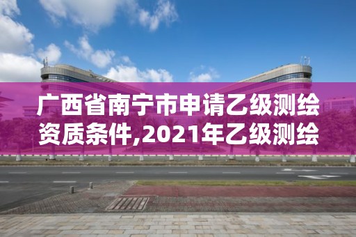 广西省南宁市申请乙级测绘资质条件,2021年乙级测绘资质申报材料