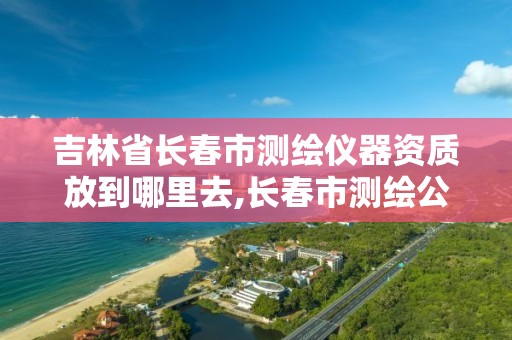 吉林省长春市测绘仪器资质放到哪里去,长春市测绘公司招聘