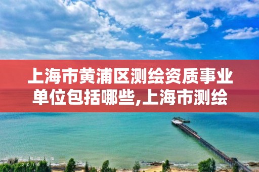 上海市黄浦区测绘资质事业单位包括哪些,上海市测绘资质单位名单。