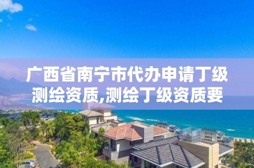 广西省南宁市代办申请丁级测绘资质,测绘丁级资质要求