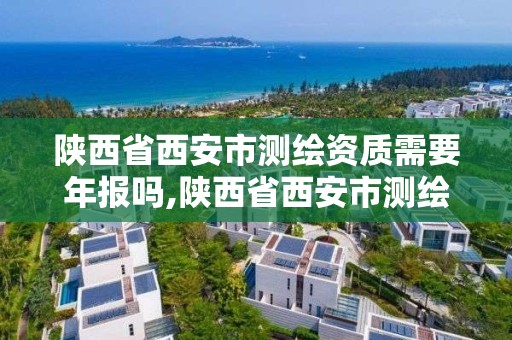 陕西省西安市测绘资质需要年报吗,陕西省西安市测绘资质需要年报吗现在