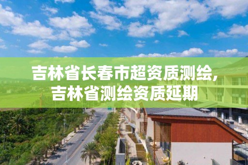 吉林省长春市超资质测绘,吉林省测绘资质延期