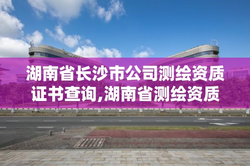 湖南省长沙市公司测绘资质证书查询,湖南省测绘资质申请公示。