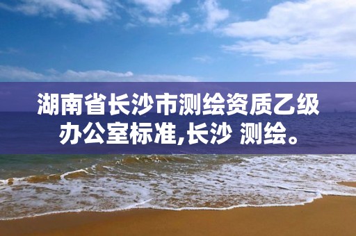 湖南省长沙市测绘资质乙级办公室标准,长沙 测绘。