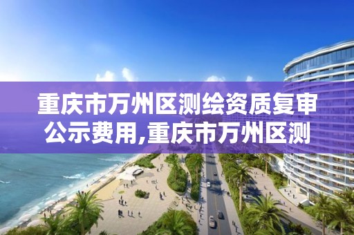 重庆市万州区测绘资质复审公示费用,重庆市万州区测绘资质复审公示费用多少钱