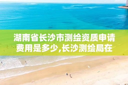 湖南省长沙市测绘资质申请费用是多少,长沙测绘局在哪。