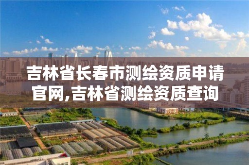 吉林省长春市测绘资质申请官网,吉林省测绘资质查询