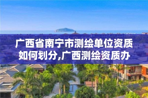 广西省南宁市测绘单位资质如何划分,广西测绘资质办理