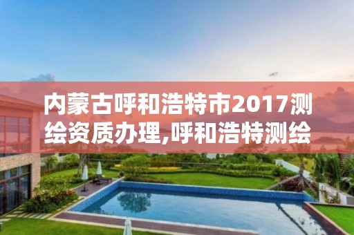 内蒙古呼和浩特市2017测绘资质办理,呼和浩特测绘局属于什么单位管理