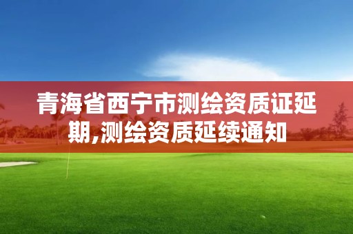 青海省西宁市测绘资质证延期,测绘资质延续通知