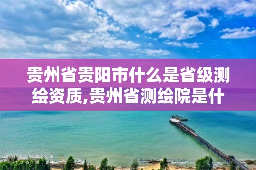 贵州省贵阳市什么是省级测绘资质,贵州省测绘院是什么单位