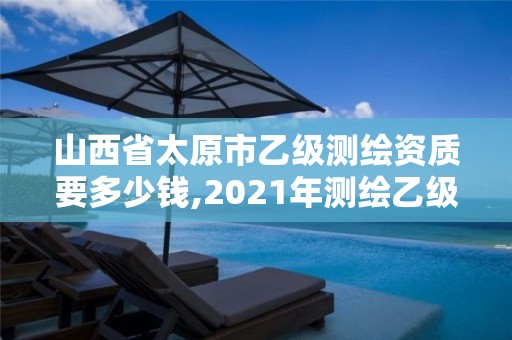 山西省太原市乙级测绘资质要多少钱,2021年测绘乙级资质。