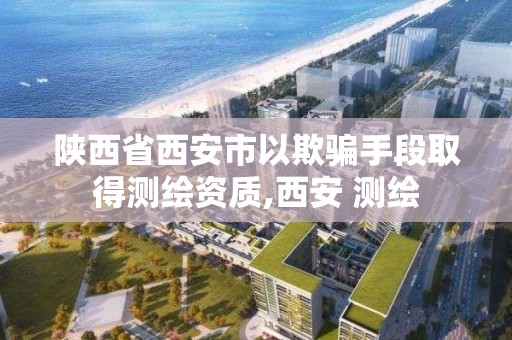 陕西省西安市以欺骗手段取得测绘资质,西安 测绘