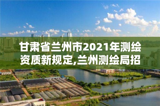 甘肃省兰州市2021年测绘资质新规定,兰州测绘局招聘