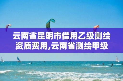 云南省昆明市借用乙级测绘资质费用,云南省测绘甲级单位