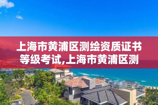 上海市黄浦区测绘资质证书等级考试,上海市黄浦区测绘中心。