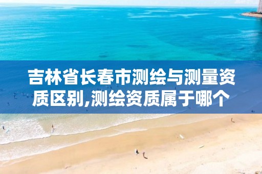 吉林省长春市测绘与测量资质区别,测绘资质属于哪个部门审批