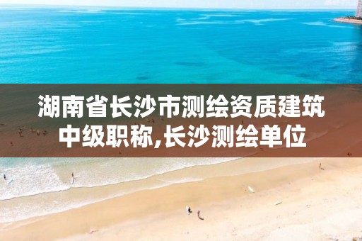 湖南省长沙市测绘资质建筑中级职称,长沙测绘单位