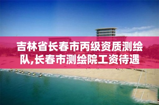 吉林省长春市丙级资质测绘队,长春市测绘院工资待遇