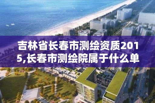 吉林省长春市测绘资质2015,长春市测绘院属于什么单位