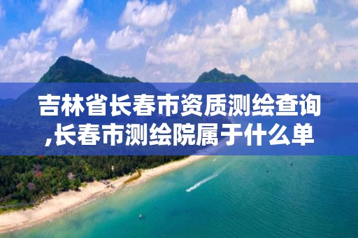 吉林省长春市资质测绘查询,长春市测绘院属于什么单位