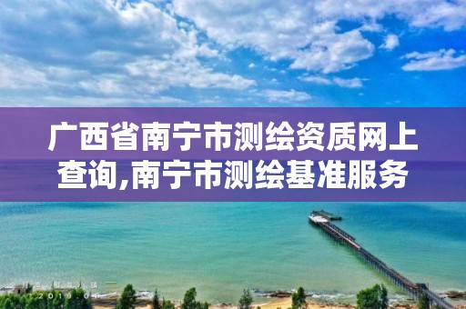 广西省南宁市测绘资质网上查询,南宁市测绘基准服务平台