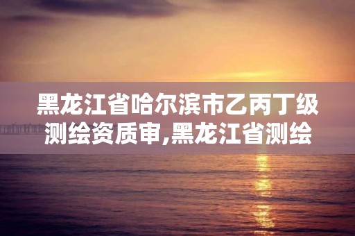 黑龙江省哈尔滨市乙丙丁级测绘资质审,黑龙江省测绘资质延期通知