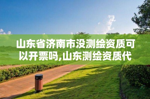 山东省济南市没测绘资质可以开票吗,山东测绘资质代办。