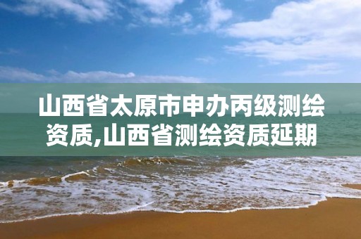 山西省太原市申办丙级测绘资质,山西省测绘资质延期公告