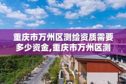 重庆市万州区测绘资质需要多少资金,重庆市万州区测绘资质需要多少资金呢