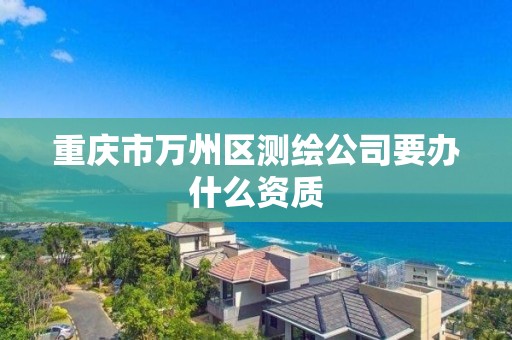 重庆市万州区测绘公司要办什么资质