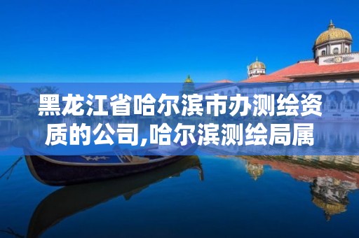 黑龙江省哈尔滨市办测绘资质的公司,哈尔滨测绘局属于什么单位