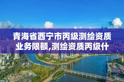 青海省西宁市丙级测绘资质业务限额,测绘资质丙级什么意思