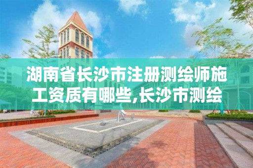 湖南省长沙市注册测绘师施工资质有哪些,长沙市测绘资质单位名单。