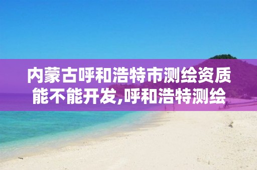 内蒙古呼和浩特市测绘资质能不能开发,呼和浩特测绘院