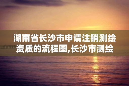 湖南省长沙市申请注销测绘资质的流程图,长沙市测绘资质单位名单。