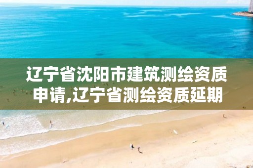 辽宁省沈阳市建筑测绘资质申请,辽宁省测绘资质延期