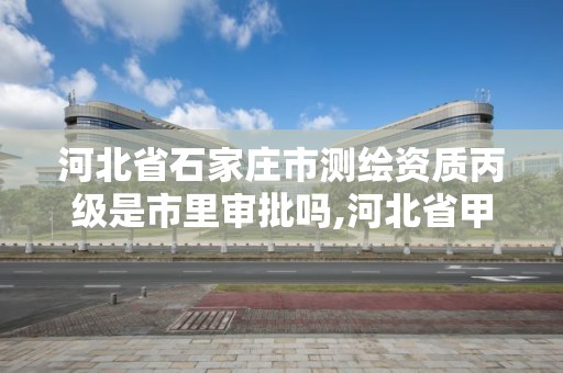 河北省石家庄市测绘资质丙级是市里审批吗,河北省甲级测绘资质单位。