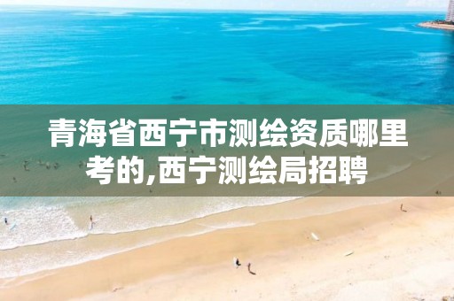 青海省西宁市测绘资质哪里考的,西宁测绘局招聘