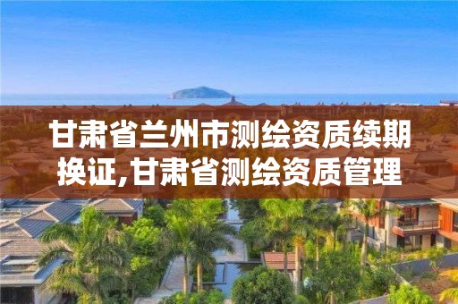 甘肃省兰州市测绘资质续期换证,甘肃省测绘资质管理平台