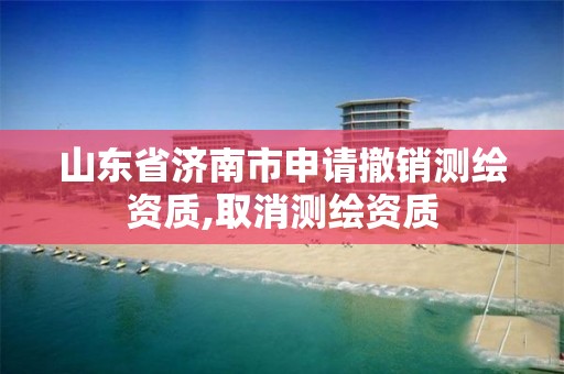 山东省济南市申请撤销测绘资质,取消测绘资质