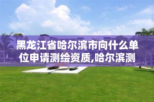 黑龙江省哈尔滨市向什么单位申请测绘资质,哈尔滨测绘招聘信息