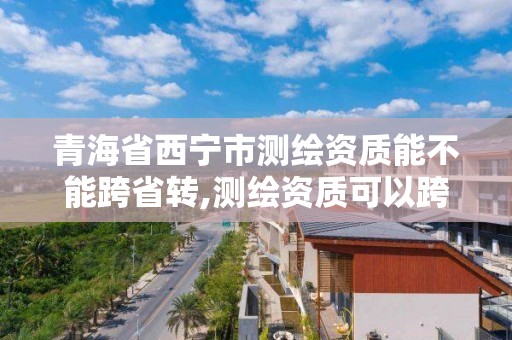 青海省西宁市测绘资质能不能跨省转,测绘资质可以跨省承接业务吗。