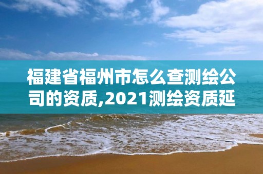 福建省福州市怎么查测绘公司的资质,2021测绘资质延期公告福建省。