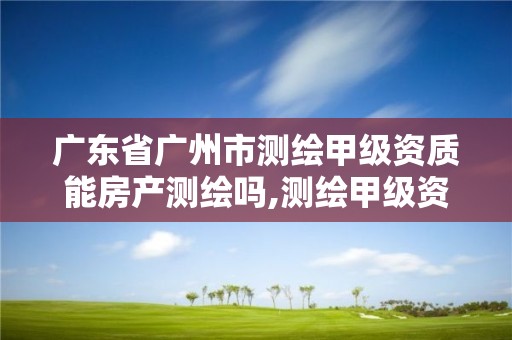 广东省广州市测绘甲级资质能房产测绘吗,测绘甲级资质申请条件