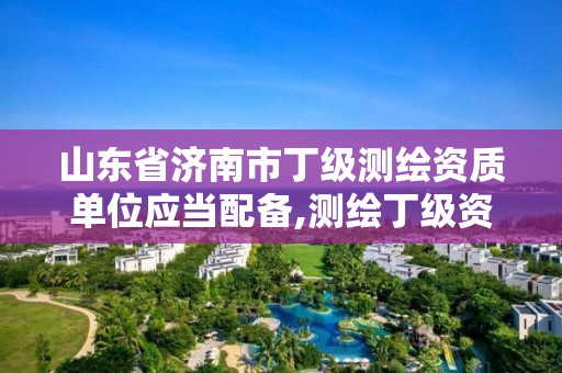 山东省济南市丁级测绘资质单位应当配备,测绘丁级资质人员条件