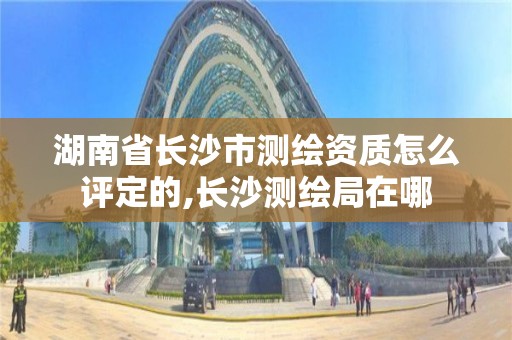 湖南省长沙市测绘资质怎么评定的,长沙测绘局在哪