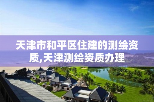 天津市和平区住建的测绘资质,天津测绘资质办理