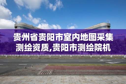 贵州省贵阳市室内地图采集测绘资质,贵阳市测绘院机构代码